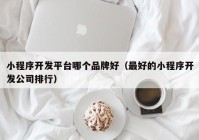 小程序开发平台哪个品牌好（最好的小程序开发公司排行）